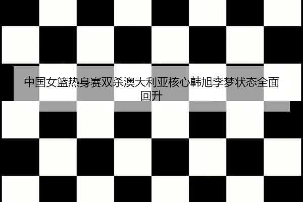 中国女篮热身赛双杀澳大利亚核心韩旭李梦状态全面回升